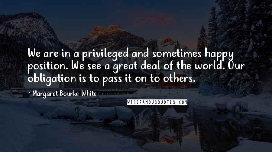 Margaret Bourke-White Quotes: We are in a privileged and sometimes happy position. We see a great deal of the world. Our obligation is to pass it on to others.