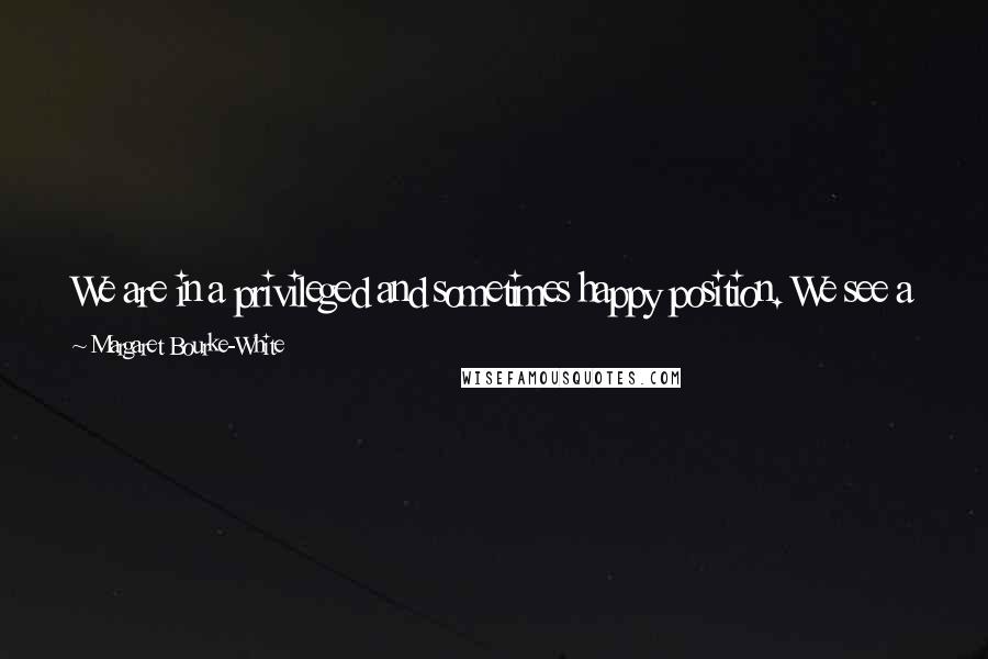 Margaret Bourke-White Quotes: We are in a privileged and sometimes happy position. We see a great deal of the world. Our obligation is to pass it on to others.