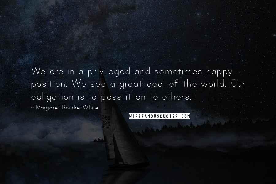 Margaret Bourke-White Quotes: We are in a privileged and sometimes happy position. We see a great deal of the world. Our obligation is to pass it on to others.