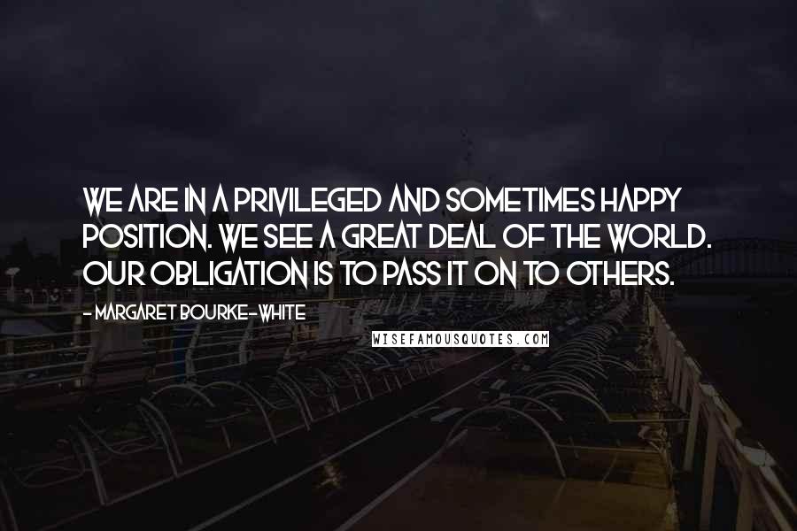 Margaret Bourke-White Quotes: We are in a privileged and sometimes happy position. We see a great deal of the world. Our obligation is to pass it on to others.