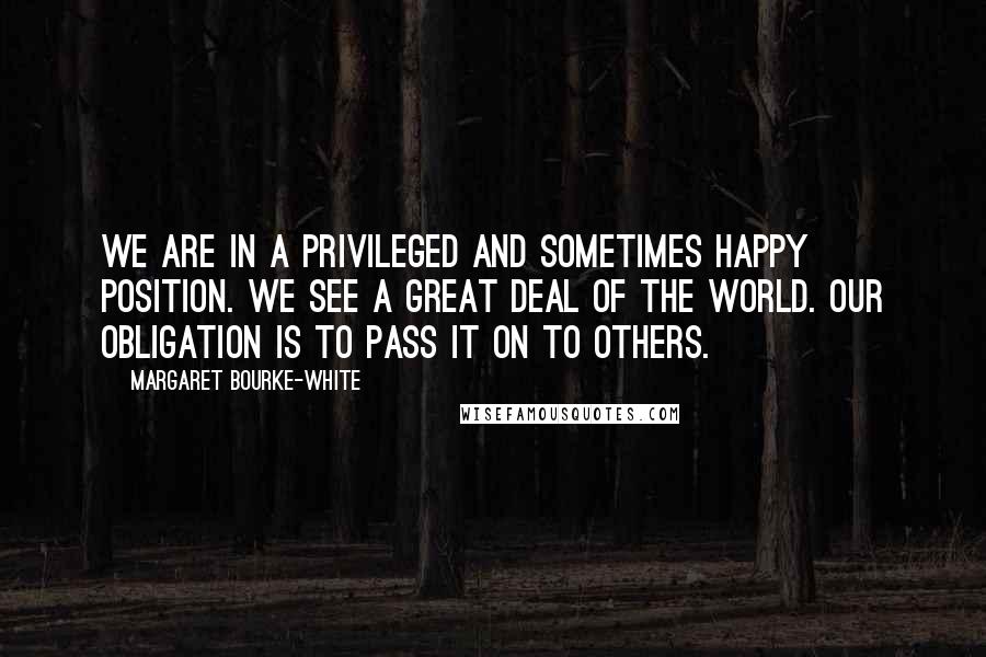 Margaret Bourke-White Quotes: We are in a privileged and sometimes happy position. We see a great deal of the world. Our obligation is to pass it on to others.