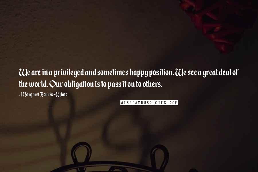 Margaret Bourke-White Quotes: We are in a privileged and sometimes happy position. We see a great deal of the world. Our obligation is to pass it on to others.