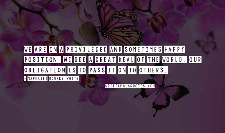 Margaret Bourke-White Quotes: We are in a privileged and sometimes happy position. We see a great deal of the world. Our obligation is to pass it on to others.