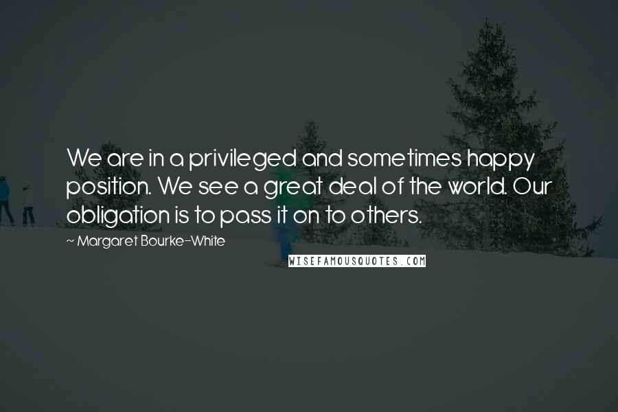 Margaret Bourke-White Quotes: We are in a privileged and sometimes happy position. We see a great deal of the world. Our obligation is to pass it on to others.