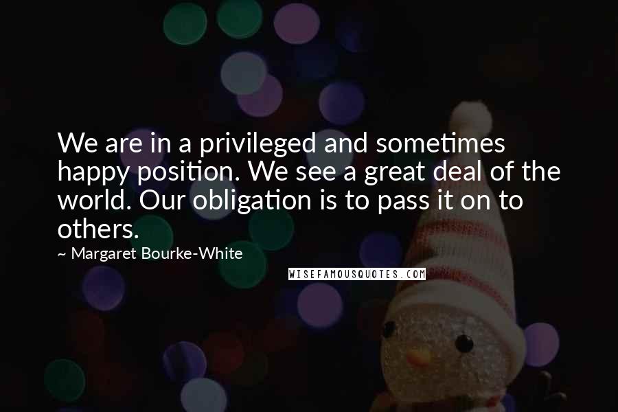 Margaret Bourke-White Quotes: We are in a privileged and sometimes happy position. We see a great deal of the world. Our obligation is to pass it on to others.