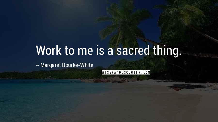 Margaret Bourke-White Quotes: Work to me is a sacred thing.