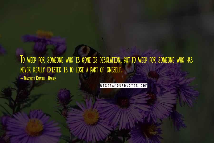 Margaret Campbell Barnes Quotes: To weep for someone who is gone is desolation, but to weep for someone who has never really existed is to lose a part of oneself.