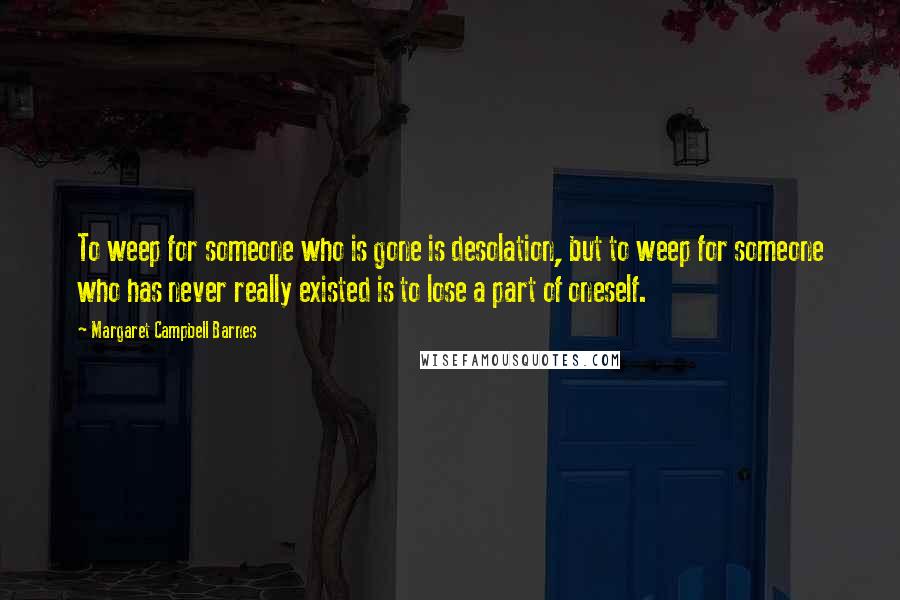 Margaret Campbell Barnes Quotes: To weep for someone who is gone is desolation, but to weep for someone who has never really existed is to lose a part of oneself.