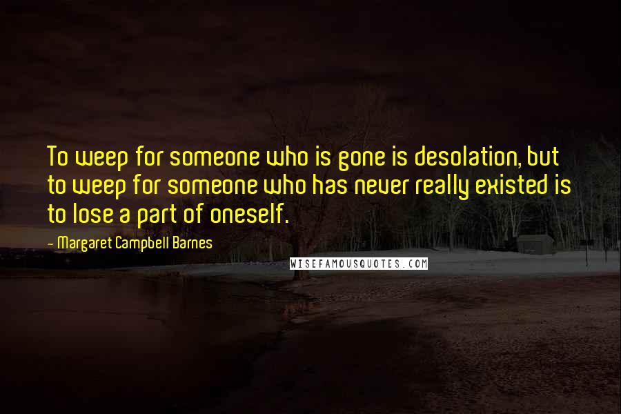 Margaret Campbell Barnes Quotes: To weep for someone who is gone is desolation, but to weep for someone who has never really existed is to lose a part of oneself.