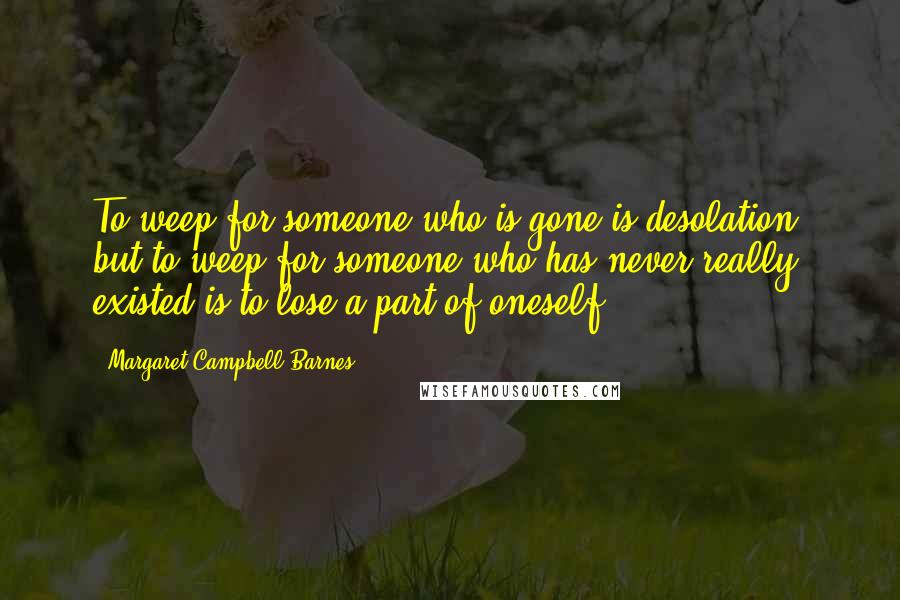 Margaret Campbell Barnes Quotes: To weep for someone who is gone is desolation, but to weep for someone who has never really existed is to lose a part of oneself.