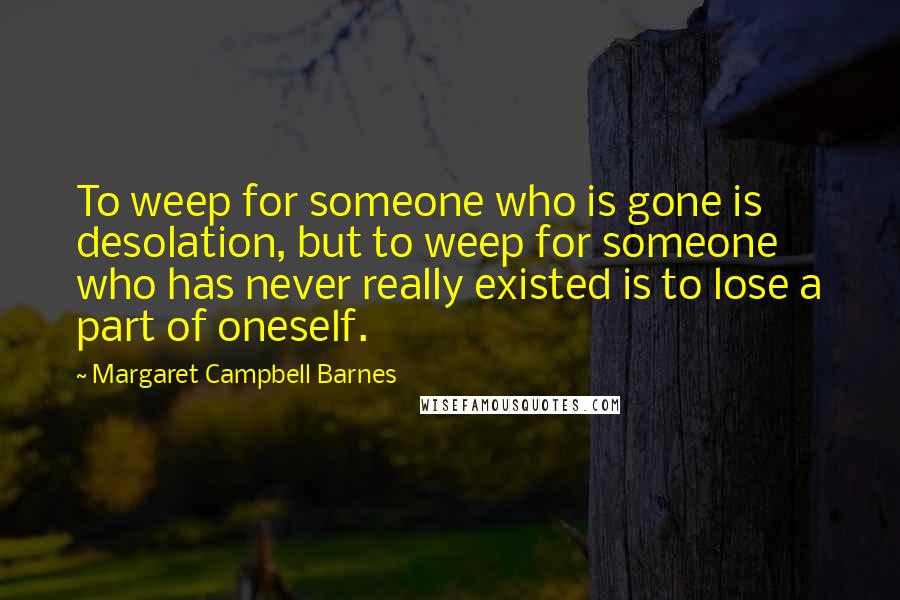 Margaret Campbell Barnes Quotes: To weep for someone who is gone is desolation, but to weep for someone who has never really existed is to lose a part of oneself.