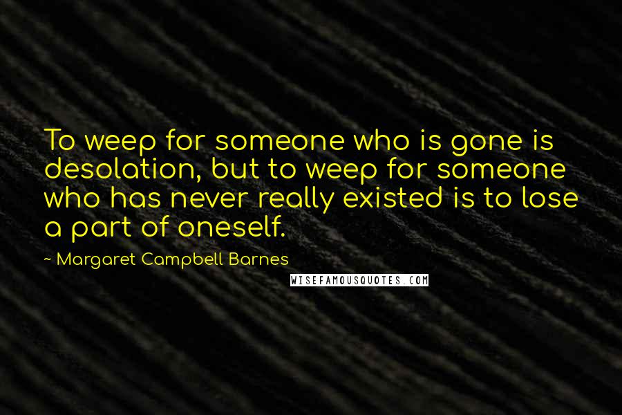 Margaret Campbell Barnes Quotes: To weep for someone who is gone is desolation, but to weep for someone who has never really existed is to lose a part of oneself.