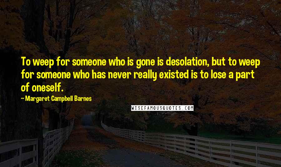 Margaret Campbell Barnes Quotes: To weep for someone who is gone is desolation, but to weep for someone who has never really existed is to lose a part of oneself.