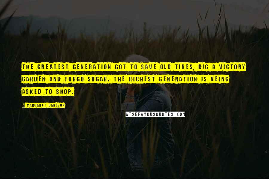 Margaret Carlson Quotes: The Greatest Generation got to save old tires, dig a Victory Garden and forgo sugar. The Richest Generation is being asked to shop.