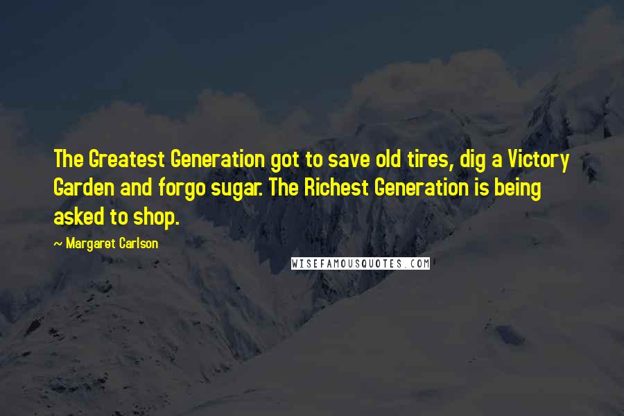 Margaret Carlson Quotes: The Greatest Generation got to save old tires, dig a Victory Garden and forgo sugar. The Richest Generation is being asked to shop.