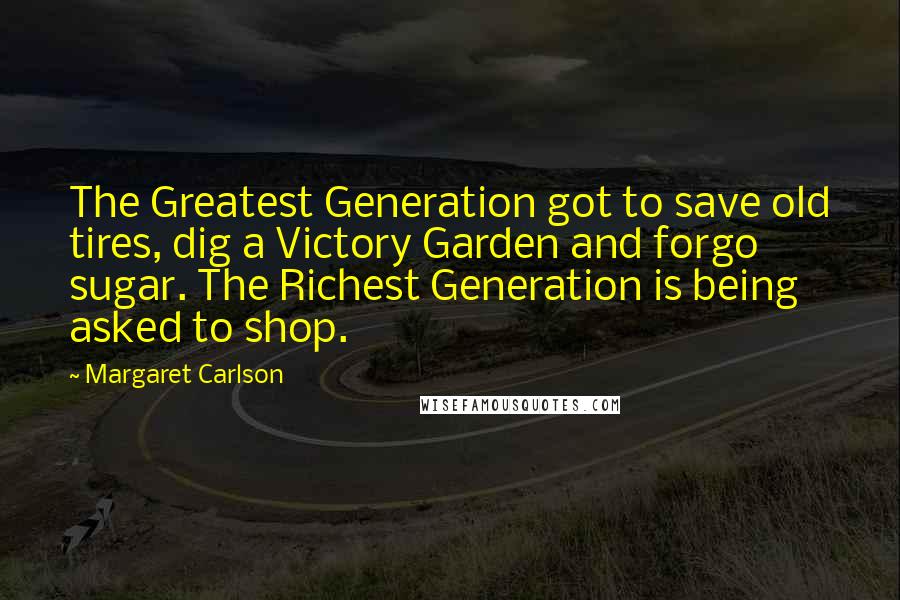 Margaret Carlson Quotes: The Greatest Generation got to save old tires, dig a Victory Garden and forgo sugar. The Richest Generation is being asked to shop.