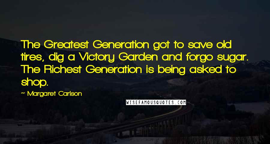 Margaret Carlson Quotes: The Greatest Generation got to save old tires, dig a Victory Garden and forgo sugar. The Richest Generation is being asked to shop.