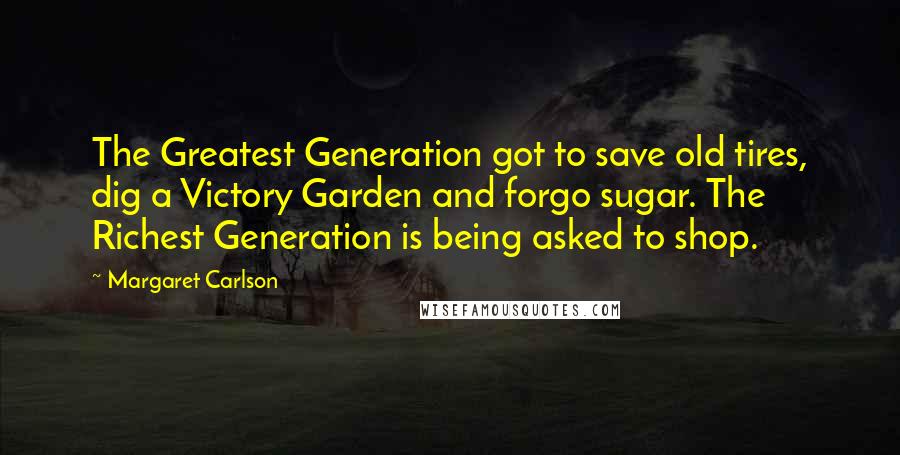 Margaret Carlson Quotes: The Greatest Generation got to save old tires, dig a Victory Garden and forgo sugar. The Richest Generation is being asked to shop.