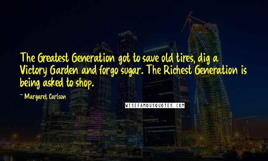 Margaret Carlson Quotes: The Greatest Generation got to save old tires, dig a Victory Garden and forgo sugar. The Richest Generation is being asked to shop.