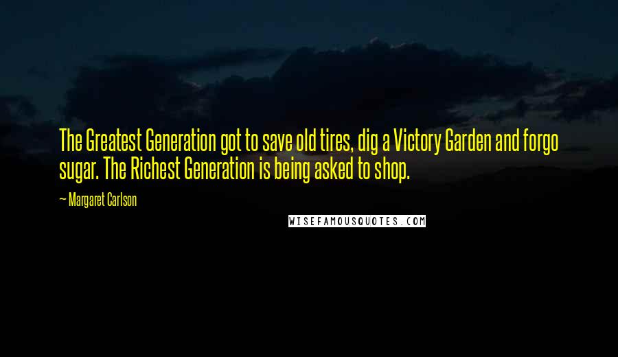 Margaret Carlson Quotes: The Greatest Generation got to save old tires, dig a Victory Garden and forgo sugar. The Richest Generation is being asked to shop.