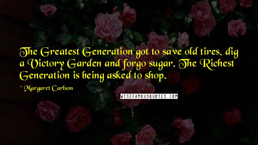 Margaret Carlson Quotes: The Greatest Generation got to save old tires, dig a Victory Garden and forgo sugar. The Richest Generation is being asked to shop.