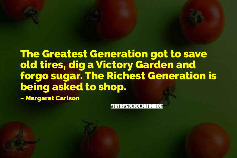 Margaret Carlson Quotes: The Greatest Generation got to save old tires, dig a Victory Garden and forgo sugar. The Richest Generation is being asked to shop.