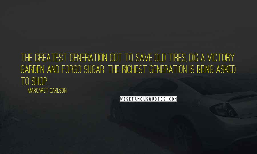 Margaret Carlson Quotes: The Greatest Generation got to save old tires, dig a Victory Garden and forgo sugar. The Richest Generation is being asked to shop.