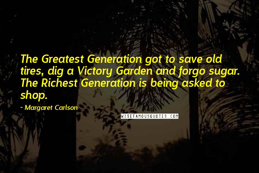 Margaret Carlson Quotes: The Greatest Generation got to save old tires, dig a Victory Garden and forgo sugar. The Richest Generation is being asked to shop.