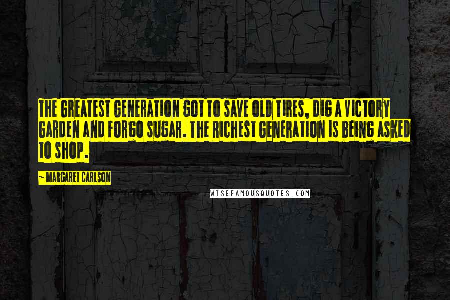 Margaret Carlson Quotes: The Greatest Generation got to save old tires, dig a Victory Garden and forgo sugar. The Richest Generation is being asked to shop.