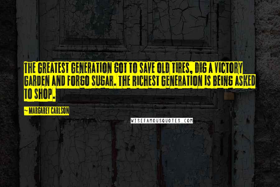 Margaret Carlson Quotes: The Greatest Generation got to save old tires, dig a Victory Garden and forgo sugar. The Richest Generation is being asked to shop.