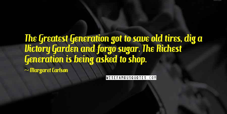 Margaret Carlson Quotes: The Greatest Generation got to save old tires, dig a Victory Garden and forgo sugar. The Richest Generation is being asked to shop.