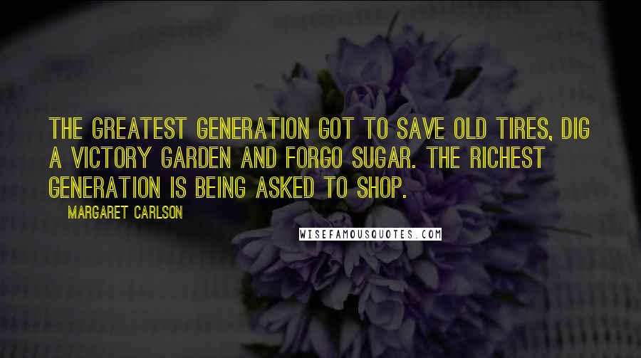 Margaret Carlson Quotes: The Greatest Generation got to save old tires, dig a Victory Garden and forgo sugar. The Richest Generation is being asked to shop.