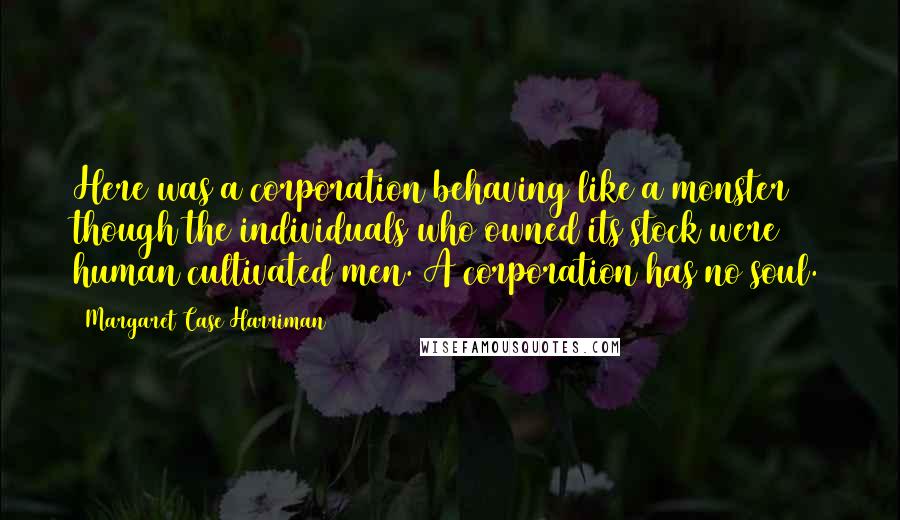 Margaret Case Harriman Quotes: Here was a corporation behaving like a monster though the individuals who owned its stock were human cultivated men. A corporation has no soul.