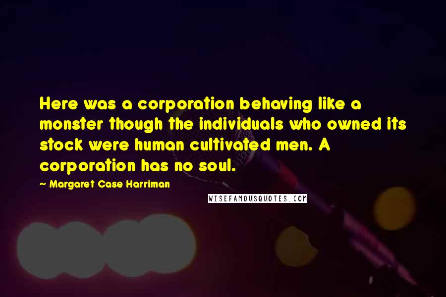 Margaret Case Harriman Quotes: Here was a corporation behaving like a monster though the individuals who owned its stock were human cultivated men. A corporation has no soul.