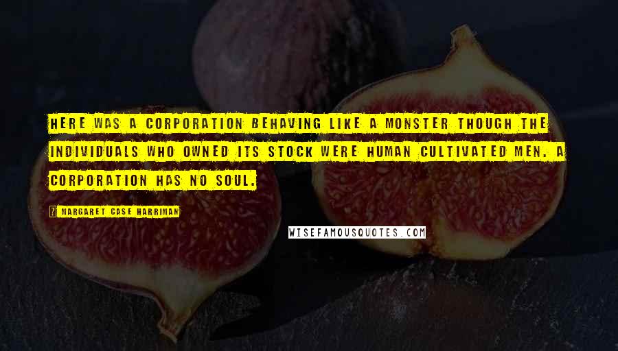 Margaret Case Harriman Quotes: Here was a corporation behaving like a monster though the individuals who owned its stock were human cultivated men. A corporation has no soul.