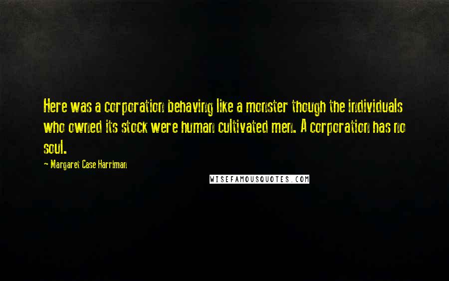 Margaret Case Harriman Quotes: Here was a corporation behaving like a monster though the individuals who owned its stock were human cultivated men. A corporation has no soul.