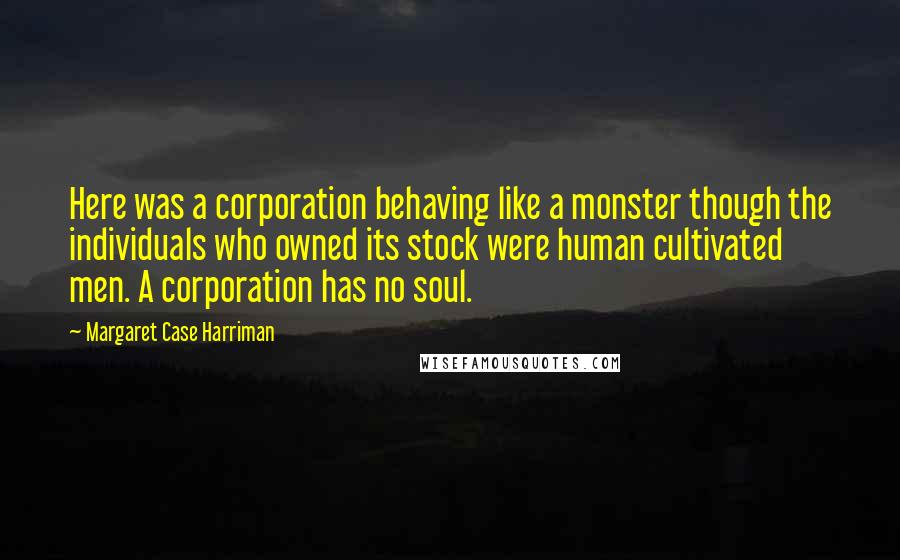 Margaret Case Harriman Quotes: Here was a corporation behaving like a monster though the individuals who owned its stock were human cultivated men. A corporation has no soul.