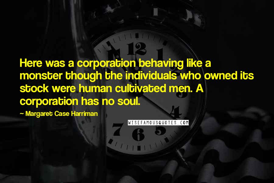Margaret Case Harriman Quotes: Here was a corporation behaving like a monster though the individuals who owned its stock were human cultivated men. A corporation has no soul.