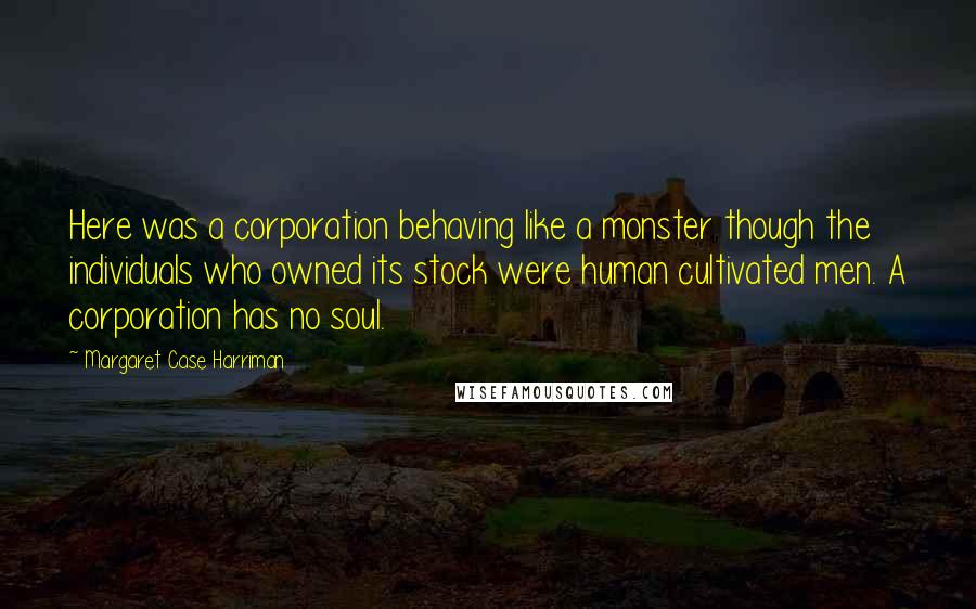 Margaret Case Harriman Quotes: Here was a corporation behaving like a monster though the individuals who owned its stock were human cultivated men. A corporation has no soul.