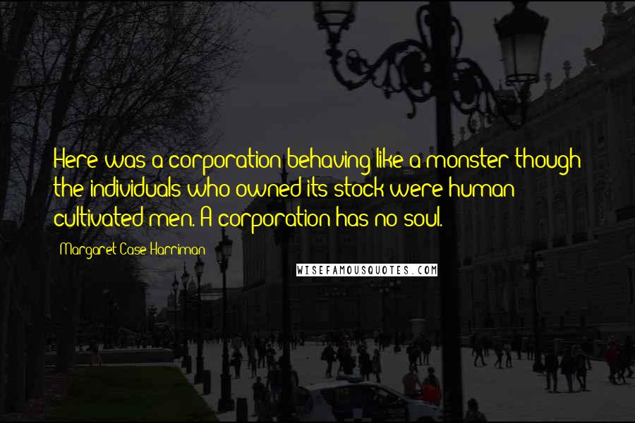 Margaret Case Harriman Quotes: Here was a corporation behaving like a monster though the individuals who owned its stock were human cultivated men. A corporation has no soul.