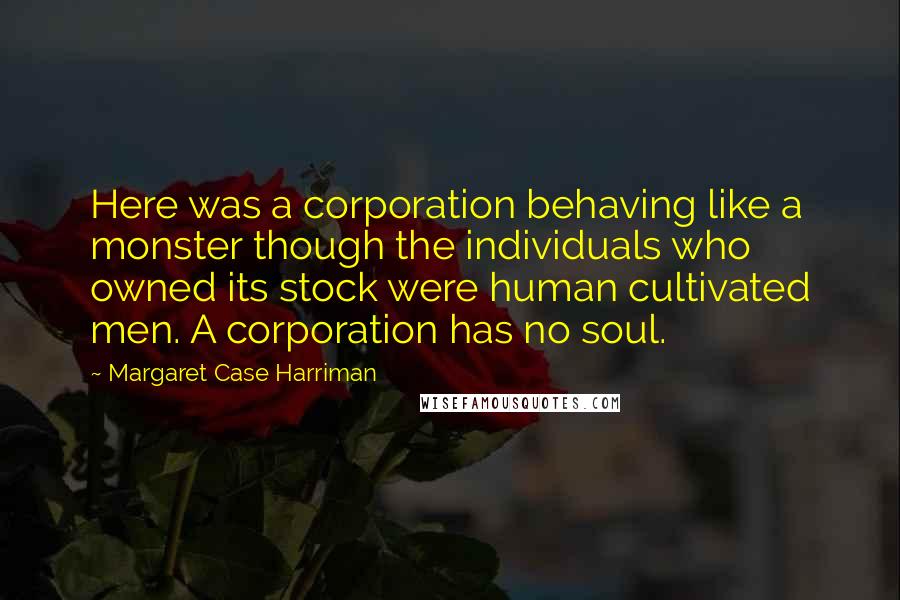Margaret Case Harriman Quotes: Here was a corporation behaving like a monster though the individuals who owned its stock were human cultivated men. A corporation has no soul.