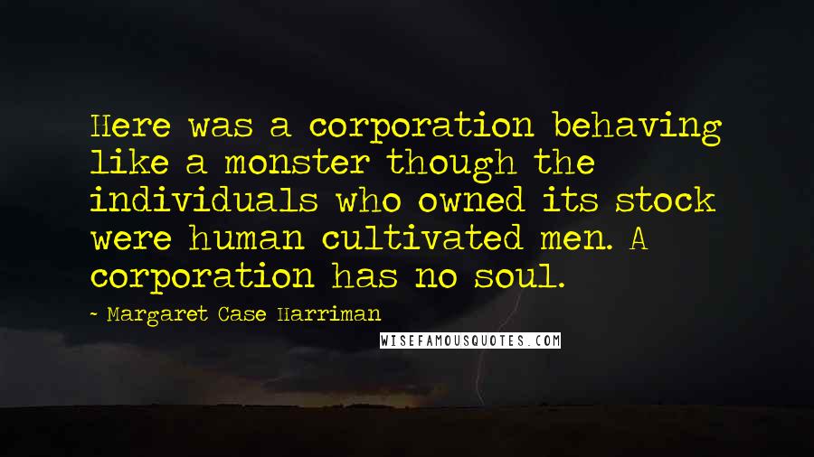 Margaret Case Harriman Quotes: Here was a corporation behaving like a monster though the individuals who owned its stock were human cultivated men. A corporation has no soul.