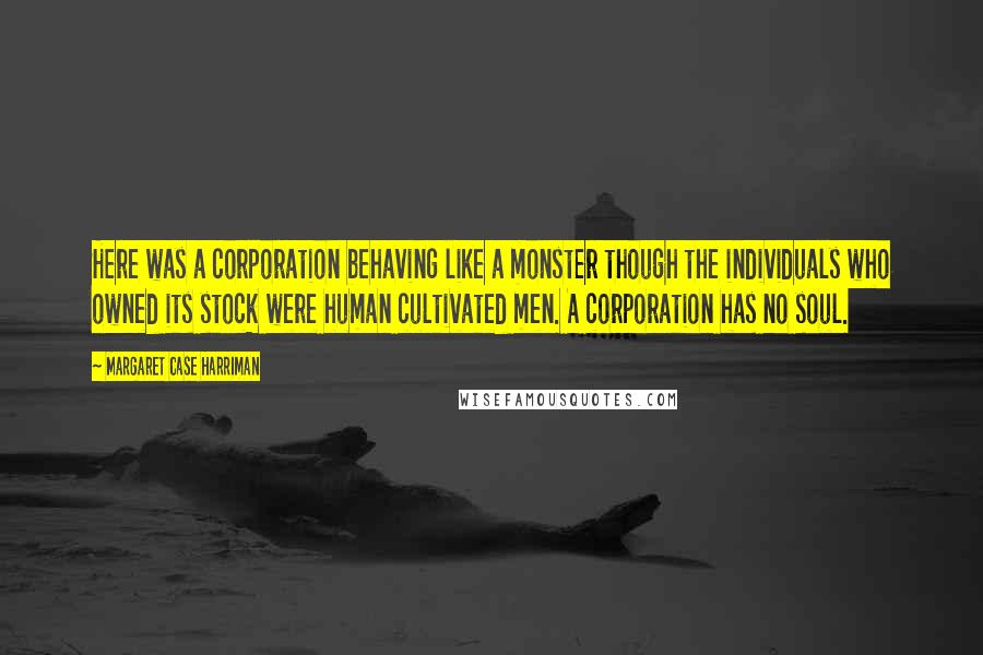 Margaret Case Harriman Quotes: Here was a corporation behaving like a monster though the individuals who owned its stock were human cultivated men. A corporation has no soul.