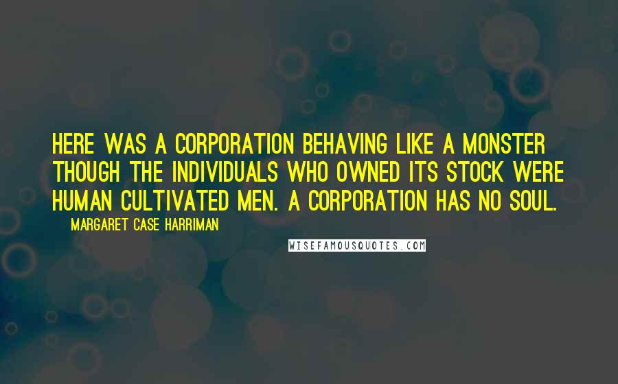 Margaret Case Harriman Quotes: Here was a corporation behaving like a monster though the individuals who owned its stock were human cultivated men. A corporation has no soul.