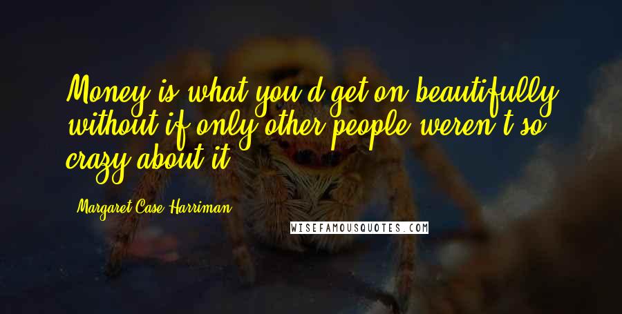 Margaret Case Harriman Quotes: Money is what you'd get on beautifully without if only other people weren't so crazy about it.