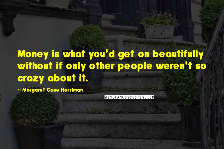 Margaret Case Harriman Quotes: Money is what you'd get on beautifully without if only other people weren't so crazy about it.