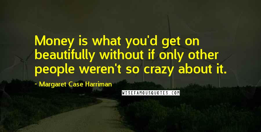 Margaret Case Harriman Quotes: Money is what you'd get on beautifully without if only other people weren't so crazy about it.