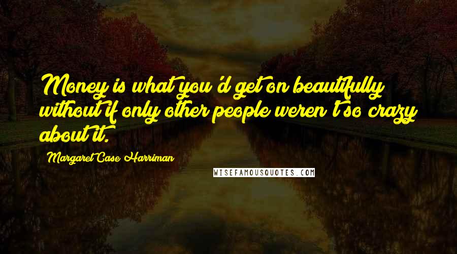 Margaret Case Harriman Quotes: Money is what you'd get on beautifully without if only other people weren't so crazy about it.