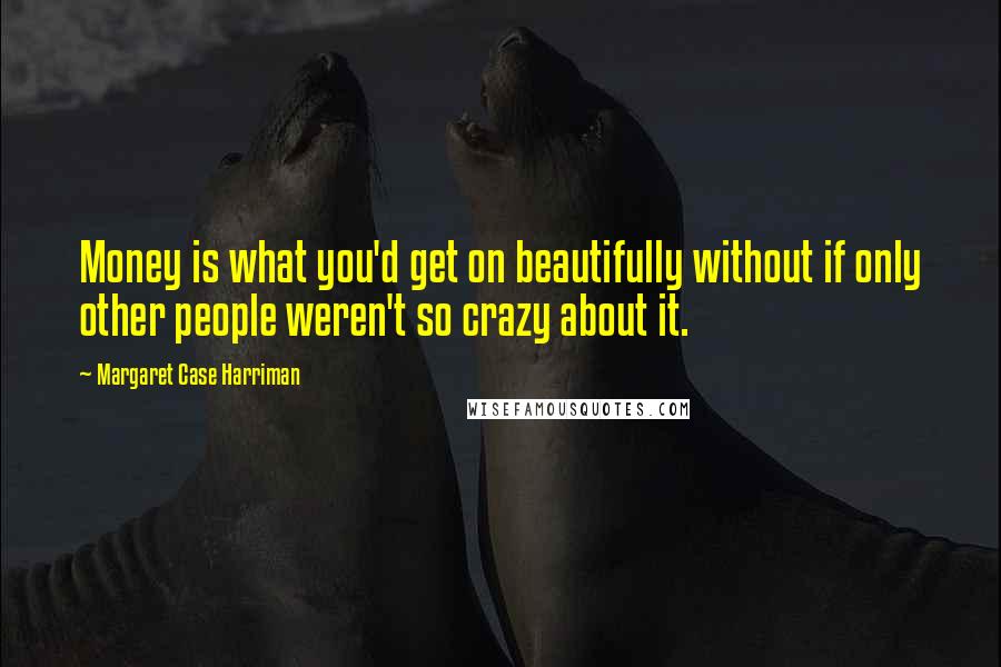 Margaret Case Harriman Quotes: Money is what you'd get on beautifully without if only other people weren't so crazy about it.