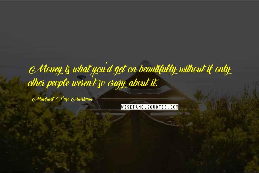 Margaret Case Harriman Quotes: Money is what you'd get on beautifully without if only other people weren't so crazy about it.